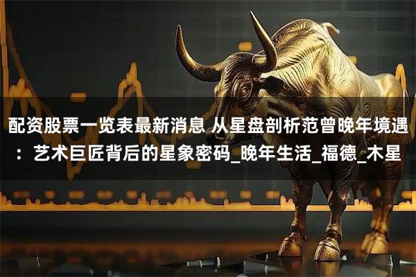 配资股票一览表最新消息 从星盘剖析范曾晚年境遇：艺术巨匠背后的星象密码_晚年生活_福德_木星