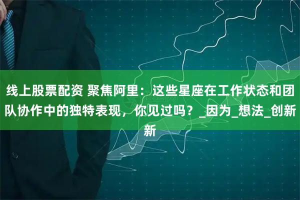 线上股票配资 聚焦阿里：这些星座在工作状态和团队协作中的独特表现，你见过吗？_因为_想法_创新