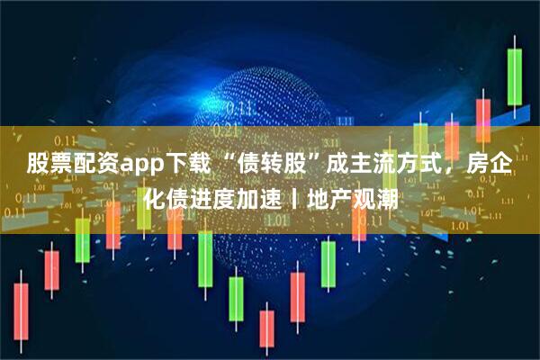 股票配资app下载 “债转股”成主流方式，房企化债进度加速丨地产观潮