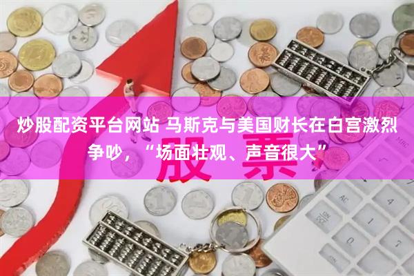 炒股配资平台网站 马斯克与美国财长在白宫激烈争吵，“场面壮观、声音很大”