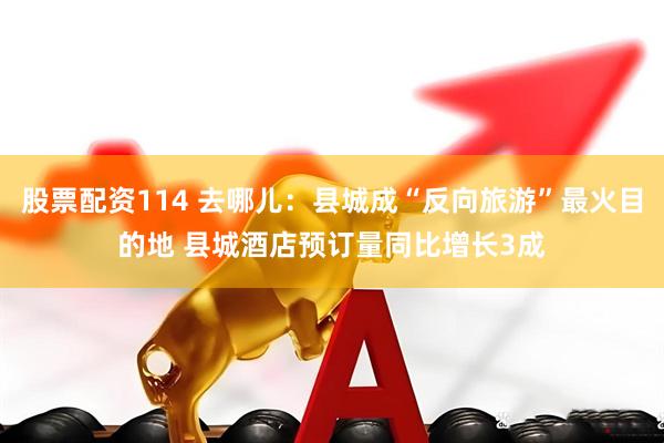 股票配资114 去哪儿：县城成“反向旅游”最火目的地 县城酒店预订量同比增长3成