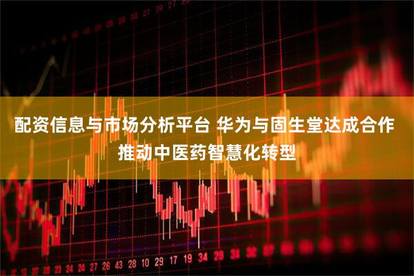 配资信息与市场分析平台 华为与固生堂达成合作 推动中医药智慧化转型