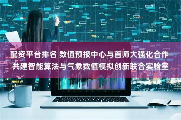 配资平台排名 数值预报中心与首师大强化合作 共建智能算法与气象数值模拟创新联合实验室