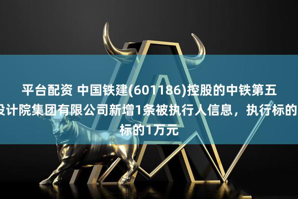 平台配资 中国铁建(601186)控股的中铁第五勘察设计院集团有限公司新增1条被执行人信息，执行标的1万元