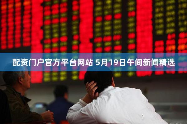 配资门户官方平台网站 5月19日午间新闻精选