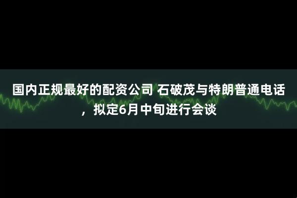 国内正规最好的配资公司 石破茂与特朗普通电话，拟定6月中旬进行会谈