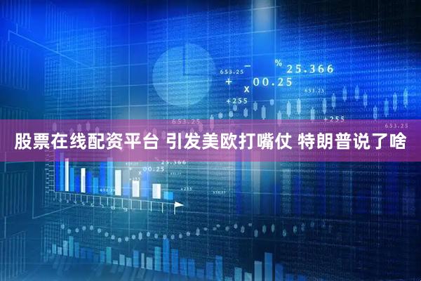 股票在线配资平台 引发美欧打嘴仗 特朗普说了啥