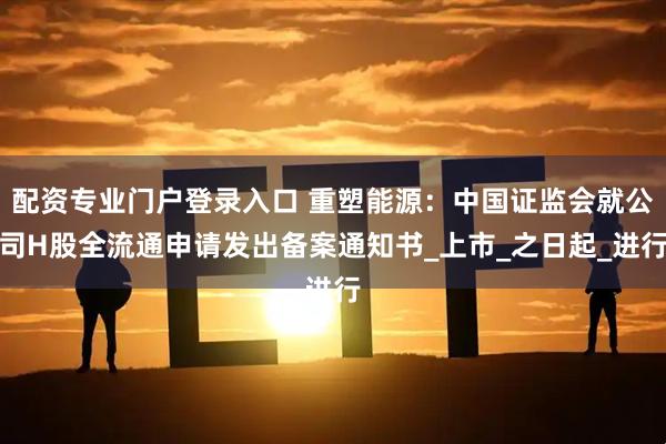 配资专业门户登录入口 重塑能源：中国证监会就公司H股全流通申请发出备案通知书_上市_之日起_进行