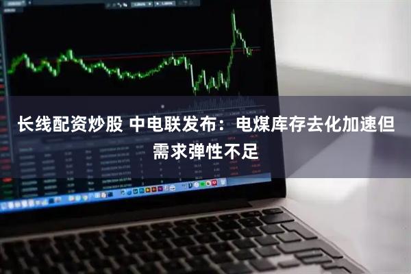 长线配资炒股 中电联发布：电煤库存去化加速但需求弹性不足