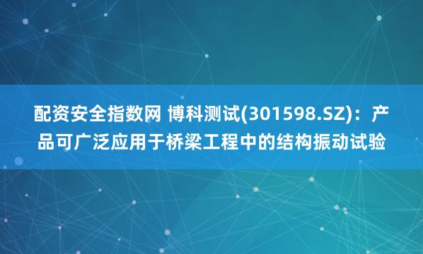 配资安全指数网 博科测试(301598.SZ)：产品可广泛应用于桥梁工程中的结构振动试验