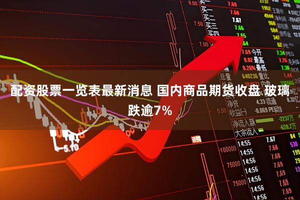 配资股票一览表最新消息 国内商品期货收盘 玻璃跌逾7%