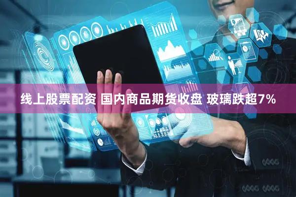 线上股票配资 国内商品期货收盘 玻璃跌超7%