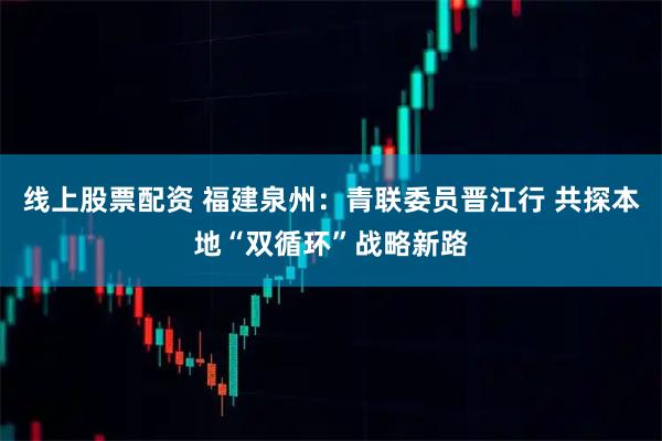 线上股票配资 福建泉州：青联委员晋江行 共探本地“双循环”战略新路