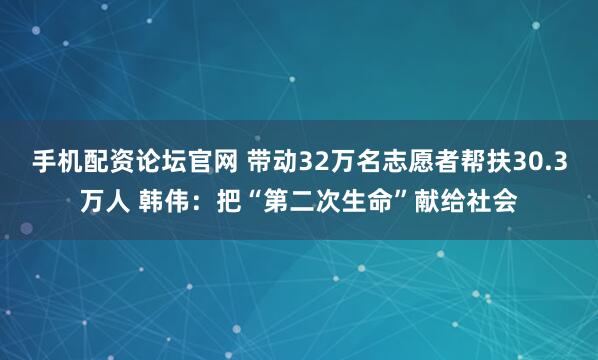 手机配资论坛官网 带动32万名志愿者帮扶30.3万人 韩伟：把“第二次生命”献给社会