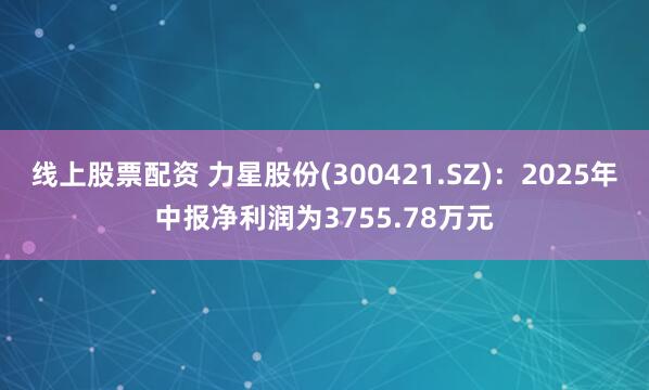 线上股票配资 力星股份(300421.SZ)：2025年中报净利润为3755.78万元