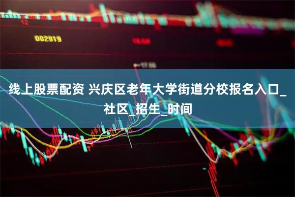 线上股票配资 兴庆区老年大学街道分校报名入口_社区_招生_时间