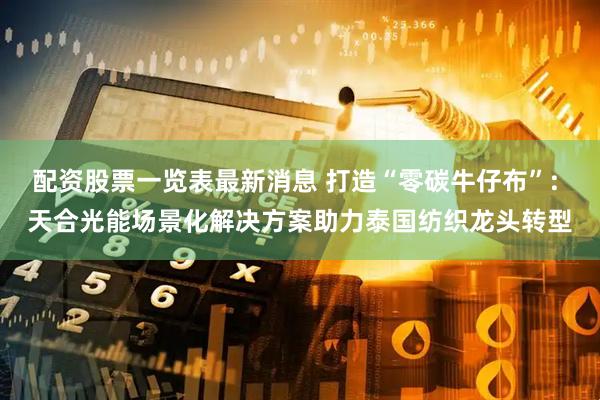 配资股票一览表最新消息 打造“零碳牛仔布”: 天合光能场景化解决方案助力泰国纺织龙头转型