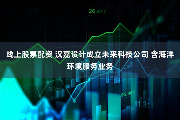 线上股票配资 汉嘉设计成立未来科技公司 含海洋环境服务业务