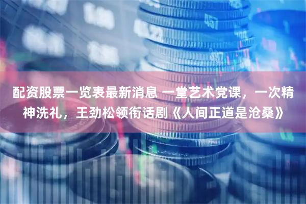 配资股票一览表最新消息 一堂艺术党课，一次精神洗礼，王劲松领衔话剧《人间正道是沧桑》